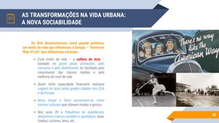 AS TRANSFORMAÇÕES NA VIDA URBANA:
A NOVA SOCIABILIDADE
35
Os EUA desenvolveram como grande potência,
um estilo de vida que influenciou a Europa – “American
Way of Life” que influenciou a Europa.
▻ Esse estilo de vida – a cultura do ócio –
baseado no gosto pelas distrações, pelo
consumo e pelo divertimento foi facilitado pelo
crescimento das classes médias e pela
melhoria do nível de vida.
▻ Quem tinha capacidade financeira realizava
viagens de lazer pelas grades cidades dos EUA
e da Europa.
▻ Nova Iorque e Paris assumiram-se como
centros culturais que ditavam modas e gostos.
▻ Nos anos 20 a frequência de espetáculos
desportivos marcou também o quotidiano: boxe,
futebol, ciclismo, ténis, etc.
 