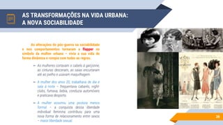AS TRANSFORMAÇÕES NA VIDA URBANA:
A NOVA SOCIABILIDADE
36
As alterações do pós-guerra na sociabilidade
e nos comportamentos tornaram a flapper no
símbolo da mulher urbana – vivia a sua vida de
forma dinâmica e rompia com todas as regras.
▻ As mulheres cortavam o cabelo à garçonne,
as cinturas desceram, as saias encurtaram
até ao joelho e usavam maquilhagem.
▻ A mulher dos anos 20, trabalhava de dia e
saía à noite – frequentava cabarés, night-
clubs, fumava, bebia, conduzia automóveis
e praticava desporto.
▻ A mulher assumiu uma postura menos
formal – a conquista dessa liberdade
individual feminina contribuiu para uma
nova forma de relacionamento entre sexos
– maior liberdade sexual.
 