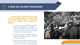 A CRISE DOS VALORES TRADICIONAIS
37
Antes da I Guerra Mundial vivia-se de acordo
com uma mentalidade confiante e otimista, assente
nos valores da sociedade burguesa – acreditava na
ciência e no progresso como construtoras do
progresso.
▻ Os efeitos da I Guerra Mundial contribuíram
para a transformação da sociedade – a
sociedade abalada pela guerra procurava
esquecer o passado e cortar com as tradições
e modelos que conduziram à guerra.
▻ Os valores burgueses da segunda metade do
século XIX entraram em crise – conflito de
gerações e de cultura.
▻ Surgiu um clima de anomia social (sentimento
de insatisfação e vazio face ao quotidiano;
ausência de modelos e referências) que
 