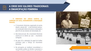 A CRISE DOS VALORES TRADICIONAIS:
A EMANCIPAÇÃO FEMININA
38
O relativismo dos valores acelerou as
mudanças em curso, nomeadamente a emancipação
feminina.
▻ O movimento feminista organizado já existia
desde o século XIX – a luta feminina centrou-
se na luta pelo direito de acesso à educação e
pelo fim do seu estatuto de menoridade, etc.
▻ Nos inícios do séc. XX, o movimento feminista
centrou-se no direito ao voto – movimento
sufragista.
▻ No anos 20, a alteração do papel da mulher
contribuiu para o reforço do movimento
feminista.
▻ No pós-guerra as mulheres consolidaram a
sua posição jurídica na família e passaram a
 