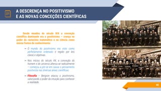 A DESCRENÇA NO POSITIVISMO
E AS NOVAS CONCEÇÕES CIENTÍFICAS
40
Desde meados do século XIX a conceção
científica dominante era o positivismo – crença no
poder do raciocínio matemático e na ciência como
únicas fontes de conhecimento:
▻ O mundo do positivismo era visto como
perfeitamente ordenado e regido por leis
claras e objetivas.
▻ Nos inícios do século XX, a conceção do
homem e do universo alterou-se radicalmente
– começou a pôr-se em causa o pensamento
positivista nas diversas áreas científicas:
▻ Filosofia – Bergson atacou o positivismo,
valorizando o poder da intuição para conhecer
a realidade.
 