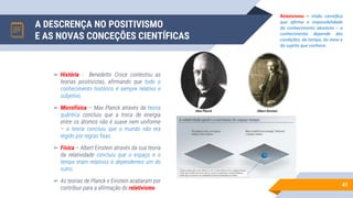 A DESCRENÇA NO POSITIVISMO
E AS NOVAS CONCEÇÕES CIENTÍFICAS
41
▻ História - Benedetto Croce contestou as
teorias positivistas, afirmando que todo o
conhecimento histórico é sempre relativo e
subjetivo.
▻ Microfísica – Max Planck através da teoria
quântica concluiu que a troca de energia
entre os átomos não é suave nem uniforme
– a teoria concluiu que o mundo não era
regido por regras fixas.
▻ Física – Albert Einstein através da sua teoria
da relatividade concluiu que o espaço e o
tempo eram relativos e dependentes um do
outro.
▻ As teorias de Planck e Einstein acabaram por
contribuir para a afirmação do relativismo.
Relativismo – Visão científica
que afirma a impossibilidade
do conhecimento absoluto – o
conhecimento depende das
condições, do tempo, do meio e
do sujeito que conhece.
 