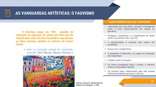 AS VANGUARDAS ARTÍSTICAS: O FAUVISMO
44
O fauvismo surgiu em 1905 aquando da
realização da exposição de outono em Paris que foi
visitada pelo crítico de artes Vauxcelles e que perante
as obras expostas apelidou os pintores de fauves
(feras).
▻ Entre os principais artistas do movimento
estiveram: Henri Matisse, Maurice Vlaminck e
André Derain.
CARATERÍSTICAS DO FAUVISMO
• Valorização das cores fortes, vibrantes e antinaturais
sobre a forma (distanciamento em relação ao
figurativo)
• Privilegia o sentimento e a subjetividade do artista
(pinta o que sente e não o que vê)
• A expressividade é marcada pela rudeza das
pinceladas.
• Rutura com o academismo.
• A perspetiva é distorcida e as regras de proporção
são esquecidas.
• Criação a partir do impulso.
• Os temas privilegiados foram o retrato, a natureza
morta e as paisagens naturais.
• Os pintores foram influenciados pela arte oriental
(bidimensionalidade japonesa) e africana.
Maurice Vlaminck, Restaurante da
Máquina em Bougival, c.1905
 