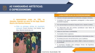 AS VANGUARDAS ARTÍSTICAS:
O EXPRESSIONISMO
46
O expressionismo surgiu em 1905, na
Alemanha, inspirado nas obras de Van Gogh, Edvard
Munch e dos fauvistas franceses
▻ Entre os principais artistas do movimento
estiveram: Ernest Kirchner, Emil Molde, Paul
Klee, Wassily Kandinsky, etc.
Ernest Kirchner, Rua de Dresden, 1908
CARATERÍSTICAS DO EXPRESSIONISMO
• Valoriza a emoção (expressão de sentimentos, energias e tensões).
• A temática é às vezes, angustiante, privilegiando a crítica social à
sociedade burguesa.
• Faz representação de temáticas marginais (circo, cabarés, bordéis).
• Foi influenciado pela arte primitiva (acreditavam estar liberta de
estereótipos e preconceitos).
• Utiliza as cores fortes e contrastantes.
• A pincelada e forte e agressiva.
• O contorno a preto confere maior dramatismo e intensidade às obras.
• Os artistas procuram criar de forma livre, pura e autêntica.
• As formas são distorcidas para melhor refletir o drama do homem e
da sociedade.
• O movimento Cavaleiro Azul privilegiou formas não figurativas,
abrindo caminho à abstração.
 
