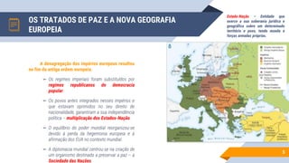 OS TRATADOS DE PAZ E A NOVA GEOGRAFIA
EUROPEIA
5
A desagregação dos impérios europeus resultou
no fim da antiga ordem europeia.
▻ Os regimes imperiais foram substituídos por
regimes republicanos de democracia
popular.
▻ Os povos antes integrados nesses impérios e
que estavam oprimidos no seu direito de
nacionalidade, garantiram a sua independência
política – multiplicação dos Estados-Nação.
▻ O equilíbrio do poder mundial reorganizou-se
devido à perda da hegemonia europeia e à
afirmação dos EUA no contexto mundial.
▻ A diplomacia mundial centrou-se na criação de
um organismo destinado a preservar a paz – a
Sociedade das Nações.
Estado-Nação – Entidade que
exerce a sua soberania jurídica e
geográfica sobre um determinado
território e povo, tendo moeda e
forças armadas próprias.
 