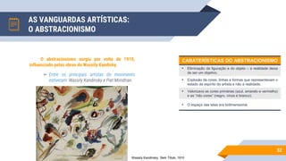 AS VANGUARDAS ARTÍSTICAS:
O ABSTRACIONISMO
52
O abstracionismo surgiu por volta de 1910,
influenciado pelas obras de Wassily Kandisky.
▻ Entre os principais artistas do movimento
estiveram: Wassily Kandinsky e Piet Mondrian.
Wassily Kandinsky, Sem Título, 1910
CARATERÍSTICAS DO ABSTRACIONISMO
• Eliminação da figuração e do objeto – a realidade deixa
de ser um objetivo.
• Explosão de cores, linhas e formas que representavam o
estado de espírito do artista e não a realidade.
• Valorizava as cores primárias (azul, amarelo e vermelho)
e as “não cores” (negro, cinza e branco).
• O espaço das telas era bidimensional.
 