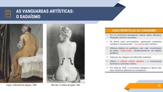 AS VANGUARDAS ARTÍSTICAS:
O DADAÍSMO
55
Ingres, A Banhista de Valpiçon, 1808 Man Ray, O Violino de Ingres, 1924
CARATERÍSTICAS DO DADAÍSMO
• Foi um movimento abrangente: cinema, teatro, literatura,
fotografia, pintura e escultura.
• Os temas eram provocatórios, explorando conteúdos
insólitos e incongruentes – non-sense (sem sentido).
• Utilizava objetos do quotidiano, sem valor, encontrados
ao acaso - ready-made - transformando-os em objetos
artísticos.
• Valorizou as colagens de diferentes materiais.
• Utilizou o método criativo aleatório – o inconsciente
dominava o processo criativo.
• Por volta de 1920, o movimento estagnou e alguns dos
seus membros aderiram ao surrealismo.
 