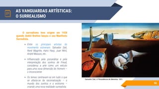 AS VANGUARDAS ARTÍSTICAS:
O SURREALISMO
56
O surrealismo teve origem em 1928
quando André Bretton lançou o seu Manifesto
Surrealista.
▻ Entre os principais artistas do
movimento estiveram: Salvador Dali,
René Magritte, Hans Harp, Juan Miró,
André Masson, etc.
▻ Influenciado pela psicanálise e pela
interpretação dos sonhos de Freud,
considerou a arte como um veículo
para uma nova dimensão do Homem –
o Inconsciente
▻ Os temas centravam-se em tudo o que
se afasta-se da racionalização – o
mundo dos sonhos e o erotismo –
criando uma nova realidade surrealista.
Salvador Dali, A Persistência da Memória, 1931
 