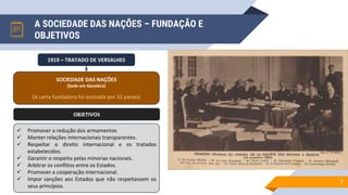 A SOCIEDADE DAS NAÇÕES – FUNDAÇÃO E
OBJETIVOS
7
1919 – TRATADO DE VERSALHES
SOCIEDADE DAS NAÇÕES
(Sede em Genebra)
(A carta fundadora foi assinada por 32 países)
OBJETIVOS
 Promover a redução dos armamentos
 Manter relações internacionais transparentes.
 Respeitar o direito internacional e os tratados
estabelecidos.
 Garantir o respeito pelas minorias nacionais.
 Arbitrar os conflitos entre os Estados.
 Promover a cooperação internacional.
 Impor sanções aos Estados que não respeitassem os
seus princípios.
 