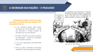 A SOCIEDADE DAS NAÇÕES – O FRACASSO
9
A Sociedade das Nações revelou-se incapaz
de resolver os conflitos que foram surgindo. Essa
incapacidade deveu-se:
▻ A ser composta apenas pelos países
vencedores da I Guerra Mundial – os EUA
não ratificaram o Tratado fundador de
Versalhes e por isso não aderiram..
▻ Os países vencidos que ficaram excluídos
da organização , sentiam-se humilhados
pelas condições impostas.
▻ A ser uma organização dominantemente
europeia.
▻ Entre os países vencedores ressurgiram
rivalidades e lutas pela hegemonia mundial.
Os republicanos que dominavam o Congresso
defendiam uma política isolacionista, apoiando-
se ao mesmo tempo nas ideias económicas de
Keynes, estavam contra a reconstrução dos
países vencedores à custa dos vencidos.
 