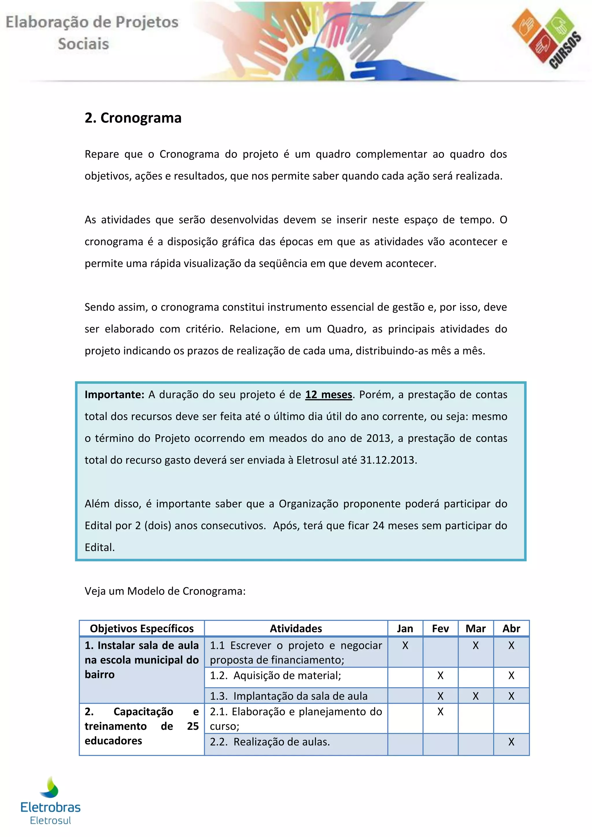 2. Cronograma

Repare que o Cronograma do projeto é um quadro complementar ao quadro dos
objetivos, ações e resultados, que nos permite saber quando cada ação será realizada.


As atividades que serão desenvolvidas devem se inserir neste espaço de tempo. O
cronograma é a disposição gráfica das épocas em que as atividades vão acontecer e
permite uma rápida visualização da seqüência em que devem acontecer.


Sendo assim, o cronograma constitui instrumento essencial de gestão e, por isso, deve
ser elaborado com critério. Relacione, em um Quadro, as principais atividades do
projeto indicando os prazos de realização de cada uma, distribuindo-as mês a mês.


Importante: A duração do seu projeto é de 12 meses. Porém, a prestação de contas
total dos recursos deve ser feita até o último dia útil do ano corrente, ou seja: mesmo
o término do Projeto ocorrendo em meados do ano de 2013, a prestação de contas
total do recurso gasto deverá ser enviada à Eletrosul até 31.12.2013.


Além disso, é importante saber que a Organização proponente poderá participar do
Edital por 2 (dois) anos consecutivos. Após, terá que ficar 24 meses sem participar do
Edital.


Veja um Modelo de Cronograma:


 Objetivos Específicos               Atividades                 Jan     Fev   Mar    Abr
1. Instalar sala de aula 1.1 Escrever o projeto e negociar       X             X      X
na escola municipal do proposta de financiamento;
bairro                   1.2. Aquisição de material;                    X                 X
                        1.3. Implantação da sala de aula                X      X          X
2.    Capacitação     e 2.1. Elaboração e planejamento do               X
treinamento de       25 curso;
educadores              2.2. Realização de aulas.                                         X
 