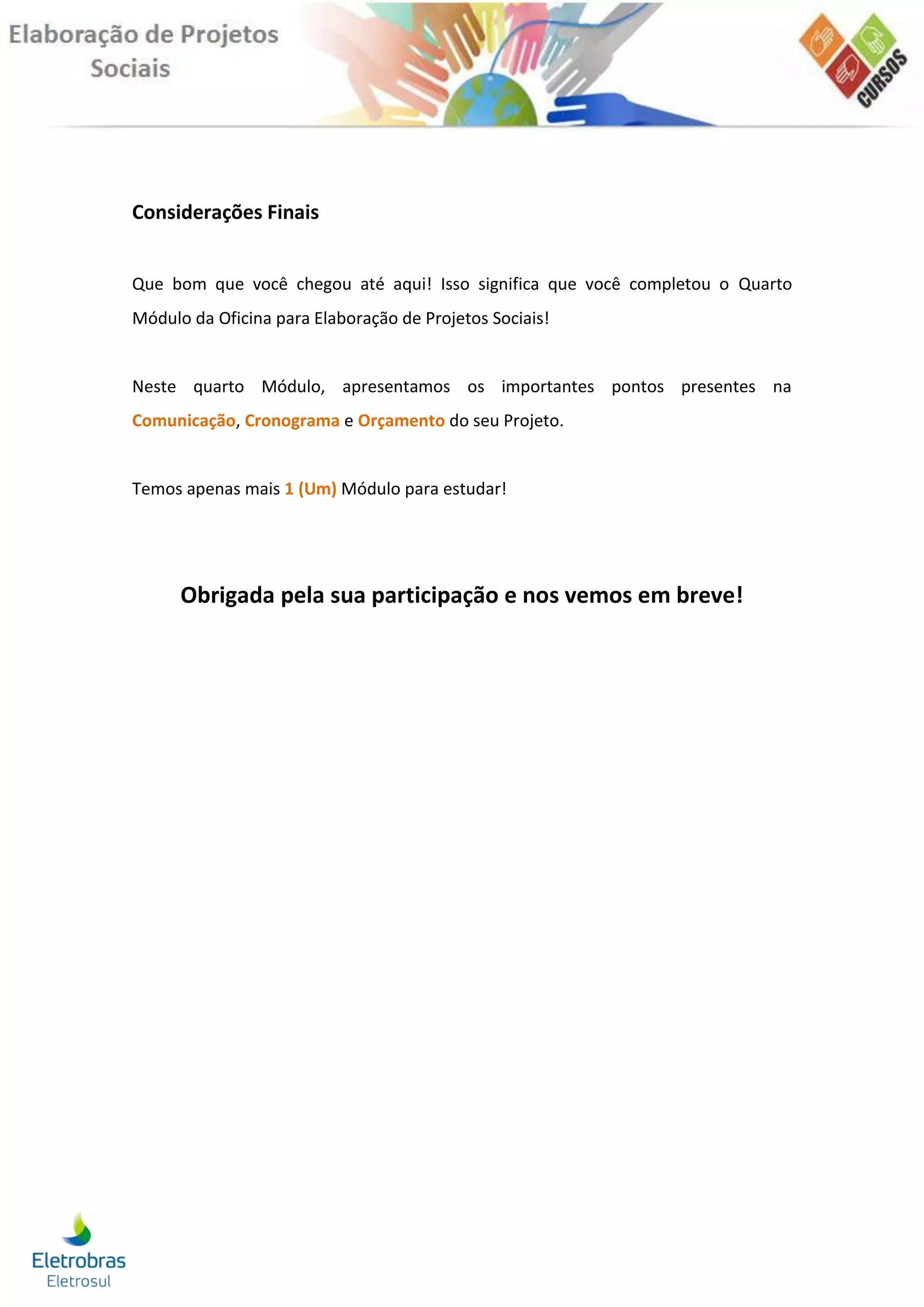 Considerações Finais


Que bom que você chegou até aqui! Isso significa que você completou o Quarto
Módulo da Oficina para Elaboração de Projetos Sociais!


Neste quarto Módulo, apresentamos os importantes pontos presentes na
Comunicação, Cronograma e Orçamento do seu Projeto.


Temos apenas mais 1 (Um) Módulo para estudar!




      Obrigada pela sua participação e nos vemos em breve!
 
