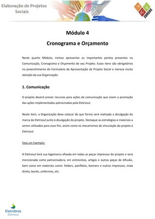 Módulo 4
                   Cronograma e Orçamento

Neste quarto Módulo, iremos apresentar os importantes pontos presentes na
Comunicação, Cronograma e Orçamento do seu Projeto. Esses itens são obrigatórios
no preenchimento do Formulário de Apresentação de Projeto Social e merece muita
atenção da sua Organização.


1. Comunicação

O projeto deverá prever recursos para ações de comunicação que visem a promoção
das ações implementadas patrocinadas pela Eletrosul.


Neste item, a Organização deve colocar de que forma será realizada a divulgação da
marca da Eletrosul junto à divulgação do projeto. Destaque as estratégias e materiais a
serem utilizados para esse fim, assim como os mecanismos de vinculação do projeto à
Eletrosul.


Veja um Exemplo:


A Eletrosul terá sua logomarca afixada em todas as peças impressas do projeto e será
mencionada como patrocinadora, em entrevistas, artigos e outras peças de difusão,
bem como em materiais como: folders, panfletos, banners e outros impressos, mala
direta, bonés, uniformes, etc.
 