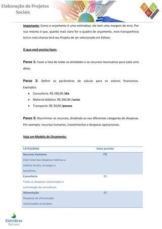 Importante: Como o orçamento é uma estimativa, ele tem uma margem de erro. Por
isso mesmo é que, quanto mais claro for o quadro de orçamento, mais transparência
terá e mais chance terá seu Projeto de ser selecionado em Editais.


O que você precisa fazer:


Passo 1: Fazer a lista de todas as atividades e os recursos necessários para cada uma
delas.


Passo 2: Definir os parâmetros de cálculo para os valores financeiros.
Exemplos:
        Consultoria: R$ 100,00 /dia
        Material didático: R$ 200,00 /curso
        Transporte: R$ 30,00 /pessoa


Passo 3: Discriminar os recursos, dividindo-os nas diferentes categorias de despesas.
Por exemplo: recursos humanos, investimentos e despesas operacionais.


Veja um Modelo de Orçamento:


CATEGORIAS                                             Valor previsto
Recursos Humanos                                            R$
Valor total das despesas relativas a
salários brutos, encargos e
benefícios.
Consultoria                                                 R$
Todas as despesas relacionadas à
contratação de consultores.
Alimentação                                                 R$
Despesas de alimentação
relacionadas ao projeto.
 