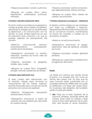 •	Órganos asociados: corazón, pulmones.
•	Bloqueo en cuerpo físico: asma,
hipertensión, enfermedad pulmonar,
resfriados.
5.Chakra vishudha (elemento éter)
El quinto chakra se localiza en la garganta y
maneja el poder de la verdad y la palabra,
aportando la energía que se necesita para
la diplomacia y la comunicación con los
demás. Su buen estado repercute en que
las relaciones sean correctas y en que se
puedan expresar las percepciones del
corazón.
•	Balance: comunicación efectiva,
autoconocimiento, autoexpresión,
sentido de la honestidad.
•	Desbalance emocional: la mentira,
indecisión, cambios de humor, falta de
comunicación.
•	Órganos asociados: la garganta,
tiroides, oído, cuello.
•	Bloqueo en cuerpo físico: amigdalitis,
laringitis, tortícolis, problemas de tiroides.
6.Chakra ajna (elemento luz)
El sexto chakra está relacionado con
la intuición; trabaja para acumular el
conocimiento del ser interior. Además,
permite trascender de la conciencia mental
pensante a la conciencia espiritual.
•	Balance: introspección, percepción
extrasensorial, intuición.
•	Desbalance emocional: la ilusión (la
creación de una realidad que sólo existe
en nuestra mente).
•	Órganos asociados: sistema endocrino,
ojos, glándula pineal, sistema nervioso.
•	Bloqueo en cuerpo físico: dolores de
cabeza, alucinaciones.
7.Chakra sahasrara ( el espacio - sabiduría)
El séptimo centro integra los seis anteriores
con todas sus cualidades y aspectos.
Representa el último escalón en la evolución
de la conciencia humana, manteniendo
el vínculo de conexión y unidad con la
divinidad y el espíritu.
•	Balance: el autoconocimiento.
•	Desbalance emocional: el apego,
aislamiento, falta de sabiduría, cambios
de humor.
•	Órganos asociados: cerebro, glándula
pituitaria.
•	Bloqueo en cuerpo físico: problemas en
la regulación del sueño.
Nadis:
Los Nadis son caminos por donde circula
el prana, o la energía vital. Son como los
nervios del cuerpo sutil. Se dice que los
seres humanos están constituidios por un
complejo sistema de 72000 nadis, los cuales
se distribuyen a lo largo del cuerpo físico.
En el proceso del despertar del kundalini,
existen 3 nadis principales:
•	 Ida: Viaja por el lado izquierdo de la
columna vertebral, asciende detrás del
craneo, pasa sobre la cabeza y baja
hacia la fosa nasal derecha de la nariz.
Este nadi recorre el nervio simpático.
53
Copyright 2020,Artesanos de Emociones, Fanny Vargas Zamora
 