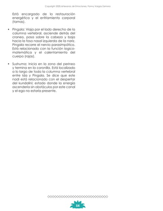 Está encargado de la restauración
energética y el enfriamiento corporal
(tamas).
•	 Pingala: Viaja por el lado derecho de la
columna vertebral, asciende detrás del
craneo, pasa sobre la cabeza y baja
hacia la fosa nasal izquierda de la nariz.
Pingala recorre el nervio parasimpático.
Está relacionado con la función logico-
matemática y el calentamiento del
cuerpo (rajas).
•	 Sushuma: Inicia en la zona del perineo
y termina en la coronilla. Está localizado
a lo largo de toda la columna vertebral
entre Ida y Pingala. Se dice que este
nadi está relacionado con el despertar
del kundalini; estado donde la energía
ascendería sin obstáculos por este canal
y el ego no estaría presente.
54
Copyright 2020,Artesanos de Emociones, Fanny Vargas Zamora
 