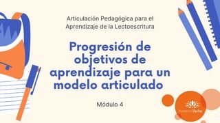 Progresión de
objetivos de
aprendizaje para un
modelo articulado
Módulo 4
Articulación Pedagógica para el
Aprendizaje de la Lectoescritura
 