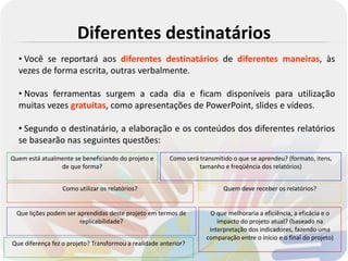 Diferentes destinatários
  • Você se reportará aos diferentes destinatários de diferentes maneiras, às
  vezes de forma escrita, outras verbalmente.

  • Novas ferramentas surgem a cada dia e ficam disponíveis para utilização
  muitas vezes gratuitas, como apresentações de PowerPoint, slides e vídeos.

  • Segundo o destinatário, a elaboração e os conteúdos dos diferentes relatórios
  se basearão nas seguintes questões:
Quem está atualmente se beneficiando do projeto e       Como será transmitido o que se aprendeu? (formato, itens,
                de que forma?                                     tamanho e freqüência dos relatórios)


                  Como utilizar os relatórios?                            Quem deve receber os relatórios?


  Que lições podem ser aprendidas deste projeto em termos de         O que melhoraria a eficiência, a eficácia e o
                        replicabilidade?                                impacto do projeto atual? (baseado na
                                                                     interpretação dos indicadores, fazendo uma
                                                                    comparação entre o início e o final do projeto)
Que diferença fez o projeto? Transformou a realidade anterior?
 