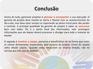 Conclusão
Acima de tudo, gerenciar projetos é planejar e acompanhar a sua execução. O
gerente do projeto deve manter-se alerta e flexível com os acontecimentos do
dia-a-dia, mas deve estar sempre se reportando ao plano inicial para não perder
o controle. A principal qualidade do gerente de projeto é saber se comunicar
bem com todos. Ele é o ponto focal das informações, nele convergem
informações que ele depois deverá processar e divulgar para todo o restante da
equipe.

O segredo é envolver a equipe, parceiros e beneficiários de tal forma que todos
se sintam diretamente responsáveis pelo sucesso do projeto. Como diz aquele
velho ditado caipira, "quando todos empurram na mesma direção, não há
carroça que não saia do atoleiro".
 
