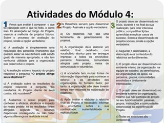 Atividades do Módulo 4:                                             O projeto deve ser disseminado no
     Vimos que avaliar é comparar o que     Os Relatórios servem para disseminar      início, durante e no final da sua
foi planejado com o que foi feito, e como   o Projeto. Assinale a opção verdadeira:   realização, para criar interesse
isso foi alcançado ao longo do Projeto,                                               público, compartilhar lições
visando a melhoria de projetos futuros.     a) Os relatórios não são uma              aprendidas e replicar casos de
Sobre o processo de avaliação do            ferramenta de gerenciamento de            sucesso. Sobre a disseminação de
projeto, sinale a opção verdadeira:         projetos.                                 projetos sociais, sinale a opção
                                                                                      verdadeira:
a) A avaliação é simplesmente uma           b) A organização deve elaborar um
requisição dos parceiros financeiros que    relatório   final    detalhado,    com    a) Segundo o destinatário, a
querem saber se seu dinheiro está sendo     vocabulário técnico para ser entregue     elaboração e os conteúdos do
gasto de maneira apropriada, e não tem      impresso a todos os envolvidos:           relatórios serão diferentes.
nenhuma utilidade para a organização        parceiros   financeiros,    comunidade
que desenvolve o projeto.                   atingida pelo projeto, meios de           b) O projeto deve ser disseminado no
                                            comunicação e voluntários.                ambiente interno da organização: na
b) A avaliação sobre o impacto do projeto                                             equipe de trabalho, os beneficiários,
responde a pergunta “O projeto atinge       c) A sociedade tem muitas fontes de       as Organizações de apoio, os
seus objetivos?”                            informação disponíveis para conhecer o    parceiros, grupos, comunidades
                                            esforço     e   as   atividades   das     envolvidas e diretamente
c) A avaliação sobre os resultados do       organizações do Terceiro Setor, por       interessadas.
projeto responde a pergunta “Os             tanto, a organização não deve investir
resultados do Projeto, diante de seus       tempo nem recursos na elaboração de       c) O projeto deve ser disseminado no
custos, são razoáveis?”                     relatórios.                               ambiente externo da organização,
                                                                                      mesmo que não participa do projeto
d) Avaliamos o nosso projeto para           d) Após avaliar e elaborar o relatório    no seu funcionamento: pessoas,
conhecer a eficácia, eficiência e impacto   final do Projeto é necessário informar    grupos, instituições e comunidades
do nosso projeto: se os resultados foram    os     envolvidos    sobre     a   sua    distanciadas da experiência do
atingidos    segundo       os    recursos   continuidade,     sustentabilidade   e    Projeto.
disponíveis conseguindo ou não fazer        replicabilidade.
alguma diferença na realidade inicial.                                                d) Todas as anteriores são
                                                                                      verdadeiras.
 
