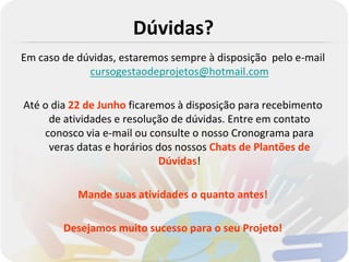 Dúvidas?
Em caso de dúvidas, estaremos sempre à disposição pelo e-mail
             cursogestaodeprojetos@hotmail.com

Até o dia 22 de Junho ficaremos à disposição para recebimento
     de atividades e resolução de dúvidas. Entre em contato
    conosco via e-mail ou consulte o nosso Cronograma para
     veras datas e horários dos nossos Chats de Plantões de
                            Dúvidas!

           Mande suas atividades o quanto antes!

        Desejamos muito sucesso para o seu Projeto!
 