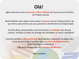 Olá!
Agora daremos início ao Quarto e último Módulo do nosso Curso de Gestão
                            de Projetos Sociais.

Neste Módulo você saberá como avaliar o impacto de seu Projeto Social e de
  que forma apresentá-lo aos seus parceiros e beneficiários da Organização.

  Ao final desta apresentação você encontrará as atividades que deverá
  realizar. Verifique as datas de entrega das atividades no nosso Calendário!

Consulte também o Manual Escrito deste Módulo, disponível na página Seu
       Curso do nosso Site e também leia as Leituras Complementares,
                        disponibilizadas na Biblioteca.
            Não deixe de participar dos Plantões de Dúvidas!

                              Bom trabalho!
 