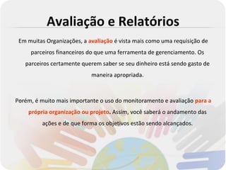 Avaliação e Relatórios
 Em muitas Organizações, a avaliação é vista mais como uma requisição de
     parceiros financeiros do que uma ferramenta de gerenciamento. Os
   parceiros certamente querem saber se seu dinheiro está sendo gasto de
                            maneira apropriada.



Porém, é muito mais importante o uso do monitoramento e avaliação para a
    própria organização ou projeto. Assim, você saberá o andamento das
         ações e de que forma os objetivos estão sendo alcançados.
 