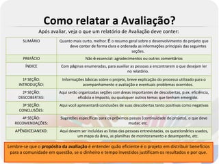 Como relatar a Avaliação?
                 Após avaliar, veja o que um relatório de Avaliação deve conter:
       SUMÁRIO            Quanto mais curto, melhor. É o resumo geral sobre o desenvolvimento do projeto que
                               deve conter de forma clara e ordenada as informações principais das seguintes
                                                                 seções.
       PREFÁCIO                         Não é essencial: agradecimentos ou outros comentários
        ÍNDICE             Com páginas enumeradas, para auxiliar as pessoas a encontrarem o que desejam ler
                                                               no relatório.
       1ª SEÇÃO:           Informações básicas sobre o projeto, breve explicação do processo utilizado para o
     INTRODUÇÃO:                     acompanhamento e avaliação e eventuais problemas ocorridos.
       2ª SEÇÃO:          Aqui serão organizadas seções com áreas importantes de descobertas, p.ex. eficiência,
     DESCOBERTAS:                   eficácia e impacto, ou quaisquer outros temas que tenham emergido.
      3ª SEÇÃO:           Aqui você apresentará conclusões de suas descobertas tanto positivas como negativas
     CONCLUSÕES:
      4ª SEÇÃO:           Sugestões específicas para os próximos passos (continuidade do projeto), o que deve
   RECOMENDAÇÕES:                                               mudar, etc.
   APÊNDICE/ANEXO:        Aqui devem ser incluídas as listas das pessoas entrevistadas, os questionários usados,
                                   um mapa da área, as planilhas de monitoramento e desempenho, etc.

Lembre-se que o propósito da avaliação é entender quão eficiente é o projeto em distribuir benefícios
 para a comunidade em questão, se o dinheiro e tempo investidos justificam os resultados e por que.
 