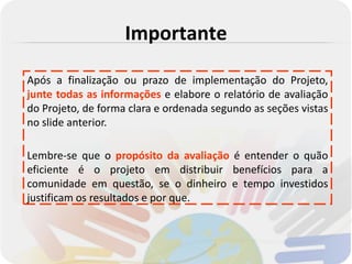 Importante

Após a finalização ou prazo de implementação do Projeto,
junte todas as informações e elabore o relatório de avaliação
do Projeto, de forma clara e ordenada segundo as seções vistas
no slide anterior.

Lembre-se que o propósito da avaliação é entender o quão
eficiente é o projeto em distribuir benefícios para a
comunidade em questão, se o dinheiro e tempo investidos
justificam os resultados e por que.
 