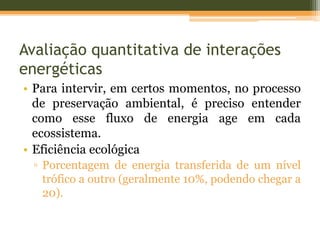 Avaliação quantitativa de interações
energéticas
• Para intervir, em certos momentos, no processo
de preservação ambiental, é preciso entender
como esse fluxo de energia age em cada
ecossistema.
• Eficiência ecológica
▫ Porcentagem de energia transferida de um nível
trófico a outro (geralmente 10%, podendo chegar a
20).