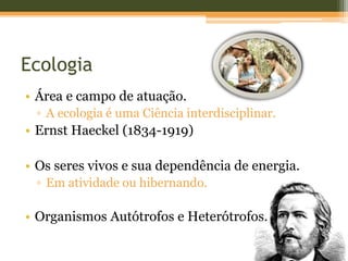 Ecologia
• Área e campo de atuação.
▫ A ecologia é uma Ciência interdisciplinar.
• Ernst Haeckel (1834-1919)
• Os seres vivos e sua dependência de energia.
▫ Em atividade ou hibernando.
• Organismos Autótrofos e Heterótrofos.