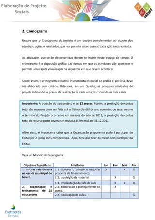 2. Cronograma

Repare que o Cronograma do projeto é um quadro complementar ao quadro dos
objetivos, ações e resultados, que nos permite saber quando cada ação será realizada.


As atividades que serão desenvolvidas devem se inserir neste espaço de tempo. O
cronograma é a disposição gráfica das épocas em que as atividades vão acontecer e
permite uma rápida visualização da seqüência em que devem acontecer.


Sendo assim, o cronograma constitui instrumento essencial de gestão e, por isso, deve
ser elaborado com critério. Relacione, em um Quadro, as principais atividades do
projeto indicando os prazos de realização de cada uma, distribuindo-as mês a mês.


Importante: A duração do seu projeto é de 12 meses. Porém, a prestação de contas
total dos recursos deve ser feita até o último dia útil do ano corrente, ou seja: mesmo
o término do Projeto ocorrendo em meados do ano de 2012, a prestação de contas
total do recurso gasto deverá ser enviada à Eletrosul até 31.12.2011.


Além disso, é importante saber que a Organização proponente poderá participar do
Edital por 2 (dois) anos consecutivos. Após, terá que ficar 24 meses sem participar do
Edital.


Veja um Modelo de Cronograma:


 Objetivos Específicos               Atividades                 Jan     Fev   Mar    Abr
1. Instalar sala de aula 1.1 Escrever o projeto e negociar       X             X      X
na escola municipal do proposta de financiamento;
bairro                   1.2. Aquisição de material;                    X                 X
                        1.3. Implantação da sala de aula                X      X          X
2.    Capacitação     e 2.1. Elaboração e planejamento do               X
treinamento de       25 curso;
educadores              2.2. Realização de aulas.                                         X
 