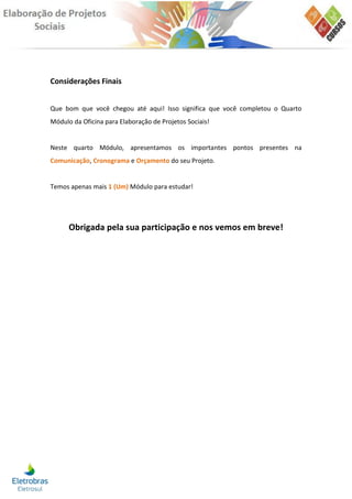 Considerações Finais


Que bom que você chegou até aqui! Isso significa que você completou o Quarto
Módulo da Oficina para Elaboração de Projetos Sociais!


Neste quarto Módulo, apresentamos os importantes pontos presentes na
Comunicação, Cronograma e Orçamento do seu Projeto.


Temos apenas mais 1 (Um) Módulo para estudar!




      Obrigada pela sua participação e nos vemos em breve!
 