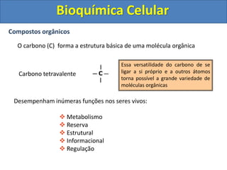 Bioquímica Celular
Compostos orgânicos
O carbono (C) forma a estrutura básica de uma molécula orgânica
Carbono tetravalente
Desempenham inúmeras funções nos seres vivos:
 Metabolismo
 Reserva
 Estrutural
 Informacional
 Regulação
Essa versatilidade do carbono de se
ligar a si próprio e a outros átomos
torna possível a grande variedade de
moléculas orgânicas
 