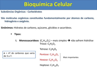 Bioquímica Celular
Substâncias Orgânicas - Carboidratos
São moléculas orgânicas constituídas fundamentalmente por átomos de carbono,
hidrogênio e oxigênio.
Sinônimos: Hidratos de carbono, açúcares, glicídios e sacarídeos.
 Tipos:
I. Monossacarídeos (CnH2nOn) – mais simples  não sofrem hidrólise
Triose: C3H6O3
Tetrose: C4H8O4
Pentose: C5H10O5
Hexose: C6H12O6
Heptose: C7H14O7
n = nº de carbonos que varia
de 3 a 7.
Mais importantes
 