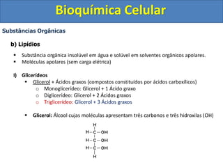 Bioquímica Celular
Substâncias Orgânicas
b) Lipídios
 Substância orgânica insolúvel em água e solúvel em solventes orgânicos apolares.
 Moléculas apolares (sem carga elétrica)
I) Glicerídeos
 Glicerol + Ácidos graxos (compostos constituídos por ácidos carboxílicos)
o Monoglicerídeo: Glicerol + 1 Ácido graxo
o Diglicerídeo: Glicerol + 2 Ácidos graxos
o Triglicerídeo: Glicerol + 3 Ácidos graxos
 Glicerol: Álcool cujas moléculas apresentam três carbonos e três hidroxilas (OH)
 