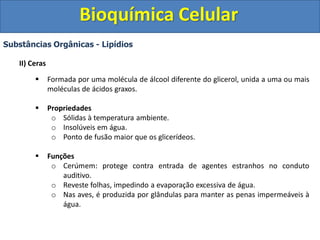 Bioquímica Celular
Substâncias Orgânicas - Lipídios
II) Ceras
 Formada por uma molécula de álcool diferente do glicerol, unida a uma ou mais
moléculas de ácidos graxos.
 Propriedades
o Sólidas à temperatura ambiente.
o Insolúveis em água.
o Ponto de fusão maior que os glicerídeos.
 Funções
o Cerúmem: protege contra entrada de agentes estranhos no conduto
auditivo.
o Reveste folhas, impedindo a evaporação excessiva de água.
o Nas aves, é produzida por glândulas para manter as penas impermeáveis à
água.
 