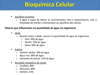 Bioquímica Celular
 Equilíbrio osmótico
o A água é capaz de alterar as concentrações intra e extracelulares, com a
finalidade de manter a homeostase ou equilíbrio das células.
Fatores que influenciam na quantidade de água no organismo
 Idade
o Quanto maior a idade, menor é a quantidade de água no organismo.
• Feto: 94% de água
• Adulto: 70% de água
• Idoso: 60% de água
 Espécie
o Homem adulto: 70% de água
o Água viva: 98% de água
o Sementes de planta: 15% de água
 Atividade metabólica do tecido
o Encéfalo: 90%
o Músculos: 80%
o Dentina: 12%
 