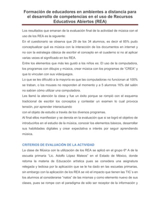 Formación de educadores en ambientes a distancia para
el desarrollo de competencias en el uso de Recursos
Educativos Abiertos (REA)
Los resultados que emanan de la evaluación final de la actividad de música con el
uso de los REA es la siguiente:
En el cuestionario se observa que 29 de los 34 alumnos, es decir el 85% pudo
conceptualizar qué es música con la interacción de los documentos en internet y
no con la estrategia clásica de escribir el concepto en el cuaderno si no al aplicar
varias veces el significado en los REA.
Entre los elementos que más les gustó a los niños es: El uso de la computadora,
los programas con dibujos y música, crear música con los programas de “CREA” y
que lo vinculan con sus videojuegos.
Lo que se les dificultó a la mayoría es que las computadoras no funcionan al 100%
se traban, o los mouses no responden al momento y a 5 alumnos 16% del salón
no sabían cómo utilizar una computadora.
Les llamó la atención la clase y fue un éxito porque se rompió con el esquema
tradicional de escribir los conceptos y contestar un examen lo cual provoca
tensión, por aprender interactuando
con el objeto de estudio a través de los diversos programas.
Al final ellos manifiestan y se denota en la evaluación que si se logró el objetivo de
introducirlos en el estudio de la música, conocer los elementos básicos, desarrollar
sus habilidades digitales y crear expectativa e interés por seguir aprendiendo
música.
CRITERIOS DE EVALUACIÓN DE LA ACTIVIDAD
La clase de Música con la utilización de los REA se aplicó en el grupo 6º A de la
escuela primaria “Lic. Adolfo López Mateos” en el Estado de México, donde
retoma la materia de Educación artística pues se considera una asignatura
relegada y tediosa por la aplicación que se le ha dado en las escuelas primarias,
sin embargo con la aplicación de los REA se vió el impacto que tienen las TIC´s en
los alumnos al considerarse “natos” de las mismas y como elemento nuevo de sus
clases, pues se rompe con el paradigma de sólo ser receptor de la información y
 
