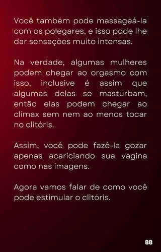 Você também pode massageá-la
com os polegares, e isso pode lhe
dar sensações muito intensas.
Na verdade, algumas mulheres
podem chegar ao orgasmo com
isso, inclusive é assim que
algumas delas se masturbam,
então elas podem chegar ao
clímax sem nem ao menos tocar
no clitóris.
Assim, você pode fazê-la gozar
apenas acariciando sua vagina
como nas imagens.
Agora vamos falar de como você
pode estimular o clitóris.
88
88
88
 