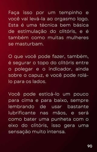 Faça isso por um tempinho e
você vai levá-la ao orgasmo logo.
Esta é uma técnica bem básica
de estimulação do clitóris, e é
também como muitas mulheres
se masturbam.
O que você pode fazer, também,
é segurar o topo do clitóris entre
o polegar e o indicador, ainda
sobre o capuz, e você pode rolá-
lo para os lados.
Você pode esticá-lo um pouco
para cima e para baixo, sempre
lembrando de usar bastante
lubrificante nas mãos, e será
como bater uma punheta com o
eixo do clitóris, isso gera uma
sensação muito intensa.
90
90
90
 