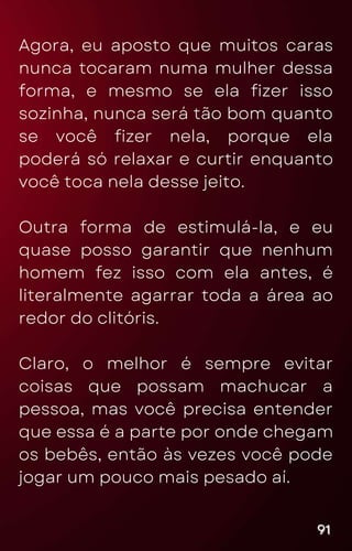 Agora, eu aposto que muitos caras
nunca tocaram numa mulher dessa
forma, e mesmo se ela fizer isso
sozinha, nunca será tão bom quanto
se você fizer nela, porque ela
poderá só relaxar e curtir enquanto
você toca nela desse jeito.
Outra forma de estimulá-la, e eu
quase posso garantir que nenhum
homem fez isso com ela antes, é
literalmente agarrar toda a área ao
redor do clitóris.
Claro, o melhor é sempre evitar
coisas que possam machucar a
pessoa, mas você precisa entender
que essa é a parte por onde chegam
os bebês, então às vezes você pode
jogar um pouco mais pesado aí.
91
91
91
 