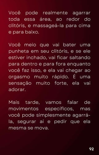 Você pode realmente agarrar
toda essa área, ao redor do
clitóris, e massageá-la para cima
e para baixo.
Você meio que vai bater uma
punheta em seu clitóris, e se ele
estiver inchado, vai ficar saltando
para dentro e para fora enquanto
você faz isso, e ela vai chegar ao
orgasmo muito rápido. É uma
sensação muito forte, ela vai
adorar.
Mais tarde, vamos falar de
movimentos específicos, mas
você pode simplesmente agarrá-
la, segurar aí e pedir que ela
mesma se mova.
92
92
92
 