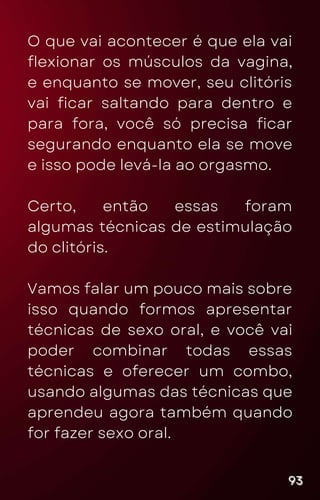O que vai acontecer é que ela vai
flexionar os músculos da vagina,
e enquanto se mover, seu clitóris
vai ficar saltando para dentro e
para fora, você só precisa ficar
segurando enquanto ela se move
e isso pode levá-la ao orgasmo.
Certo, então essas foram
algumas técnicas de estimulação
do clitóris.
Vamos falar um pouco mais sobre
isso quando formos apresentar
técnicas de sexo oral, e você vai
poder combinar todas essas
técnicas e oferecer um combo,
usando algumas das técnicas que
aprendeu agora também quando
for fazer sexo oral.
93
93
93
 