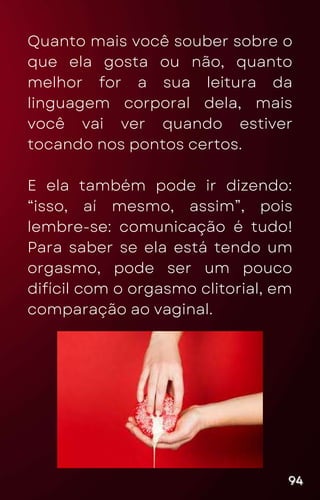 Quanto mais você souber sobre o
que ela gosta ou não, quanto
melhor for a sua leitura da
linguagem corporal dela, mais
você vai ver quando estiver
tocando nos pontos certos.
E ela também pode ir dizendo:
“isso, aí mesmo, assim”, pois
lembre-se: comunicação é tudo!
Para saber se ela está tendo um
orgasmo, pode ser um pouco
difícil com o orgasmo clitorial, em
comparação ao vaginal.
94
94
94
 