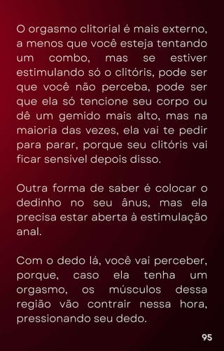 O orgasmo clitorial é mais externo,
a menos que você esteja tentando
um combo, mas se estiver
estimulando só o clitóris, pode ser
que você não perceba, pode ser
que ela só tencione seu corpo ou
dê um gemido mais alto, mas na
maioria das vezes, ela vai te pedir
para parar, porque seu clitóris vai
ficar sensível depois disso.
Outra forma de saber é colocar o
dedinho no seu ânus, mas ela
precisa estar aberta à estimulação
anal.
Com o dedo lá, você vai perceber,
porque, caso ela tenha um
orgasmo, os músculos dessa
região vão contrair nessa hora,
pressionando seu dedo.
95
95
95
 