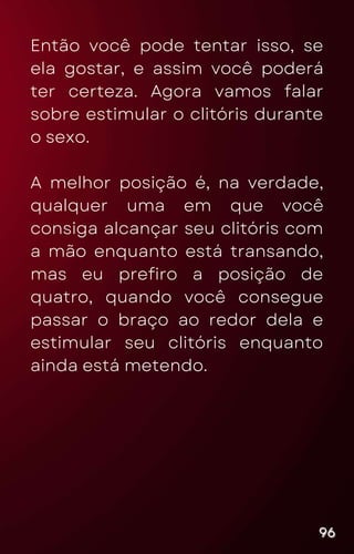 Então você pode tentar isso, se
ela gostar, e assim você poderá
ter certeza. Agora vamos falar
sobre estimular o clitóris durante
o sexo.
A melhor posição é, na verdade,
qualquer uma em que você
consiga alcançar seu clitóris com
a mão enquanto está transando,
mas eu prefiro a posição de
quatro, quando você consegue
passar o braço ao redor dela e
estimular seu clitóris enquanto
ainda está metendo.
96
96
96
 