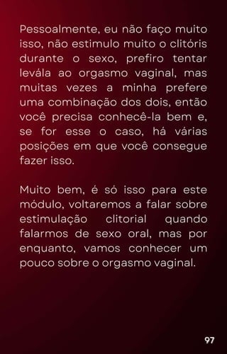 Pessoalmente, eu não faço muito
isso, não estimulo muito o clitóris
durante o sexo, prefiro tentar
levála ao orgasmo vaginal, mas
muitas vezes a minha prefere
uma combinação dos dois, então
você precisa conhecê-la bem e,
se for esse o caso, há várias
posições em que você consegue
fazer isso.
Muito bem, é só isso para este
módulo, voltaremos a falar sobre
estimulação clitorial quando
falarmos de sexo oral, mas por
enquanto, vamos conhecer um
pouco sobre o orgasmo vaginal.
97
97
97
 