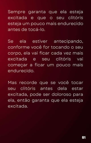 Sempre garanta que ela esteja
excitada e que o seu clitóris
esteja um pouco mais endurecido
antes de tocá-lo.
Se ela estiver antecipando,
conforme você for tocando o seu
corpo, ela vai ficar cada vez mais
excitada e seu clitóris vai
começar a ficar um pouco mais
endurecido.
Mas recorde que se você tocar
seu clitóris antes dela estar
excitada, pode ser doloroso para
ela, então garanta que ela esteja
excitada.
81
81
81
 