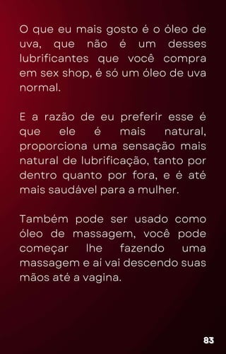 O que eu mais gosto é o óleo de
uva, que não é um desses
lubrificantes que você compra
em sex shop, é só um óleo de uva
normal.
E a razão de eu preferir esse é
que ele é mais natural,
proporciona uma sensação mais
natural de lubrificação, tanto por
dentro quanto por fora, e é até
mais saudável para a mulher.
Também pode ser usado como
óleo de massagem, você pode
começar lhe fazendo uma
massagem e aí vai descendo suas
mãos até a vagina.
83
83
83
 